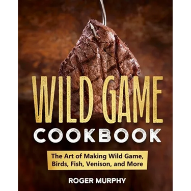 The Wild Game Cookbook: The Art of Making Wild Game, Birds, Fish, Venison, and More