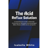The Acid Reflux Solution: A Comprehensive Guide to Naturally Preventing and Managing Gastroesophageal Reflux Disease (GERD) and Its Symptoms
