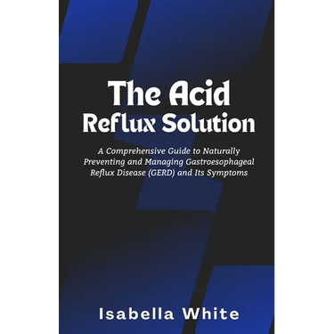 The Acid Reflux Solution: A Comprehensive Guide to Naturally Preventing and Managing Gastroesophageal Reflux Disease (GERD) and Its Symptoms
