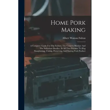 Home Pork Making: A Complete Guide For The Farmer, The Country Butcher And The Suburban Dweller, In All That Pertains To Hog Slaughterin