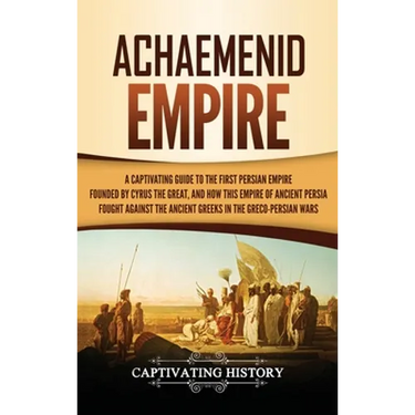 Achaemenid Empire: A Captivating Guide to the First Persian Empire Founded by Cyrus the Great, and How This Empire of Ancient Persia Fought Against th