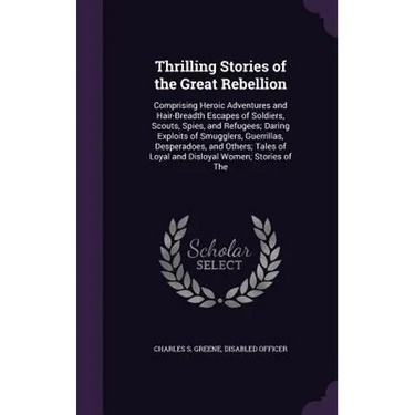 Thrilling Stories of the Great Rebellion: Comprising Heroic Adventures and Hair-Breadth Escapes of Soldiers, Scouts, Spies, and Refugees; Daring Explo