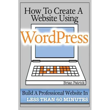How To Create A Website Using Wordpress: The Beginner's Blueprint for Building a Professional Website in Less Than 60 Minutes