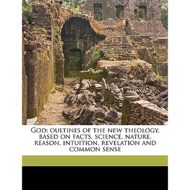 God: Oultines of the New Theology, Based on Facts, Science, Nature, Reason, Intuition, Revelation and Common Sense