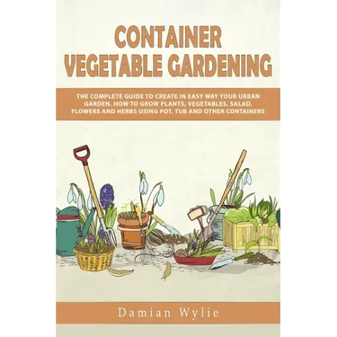 Container Vegetable Gardening: The Complete Guide to Create in Easy Way Your Urban Garden. How to Grow Plants, Vegetables, Salad, Flowers and Herbs U