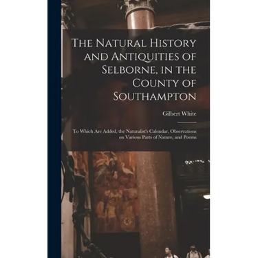 The Natural History and Antiquities of Selborne, in the County of Southampton: to Which Are Added, the Naturalist's Calendar, Observations on Various