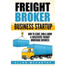 Freight Broker Business Startup: How to Start, Run & Grow a Successful Freight Brokerage Business