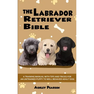 The Labrador Retriever Bible - A Training Manual With Tips and Tricks For An Untrained Puppy To Well Behaved Adult Dog