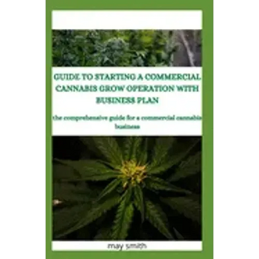 Guide to Starting a Commercial Cannabis Grow Operation with Business Plan: The Comprehensive Guide For A Commercial Cannabis Business