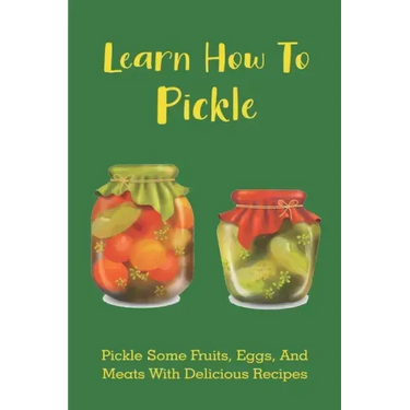 Learn How To Pickle: Pickle Some Fruits, Eggs, And Meats With Delicious Recipes: How To Pickle Almost Anything