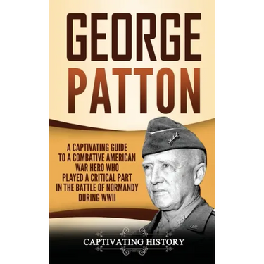 George Patton: A Captivating Guide to a Combative American War Hero Who Played a Critical Part in the Battle of Normandy During WWII