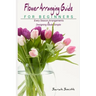 Flower Arranging Guide For Beginners: Every Season Arrangements And Designing Made Simple