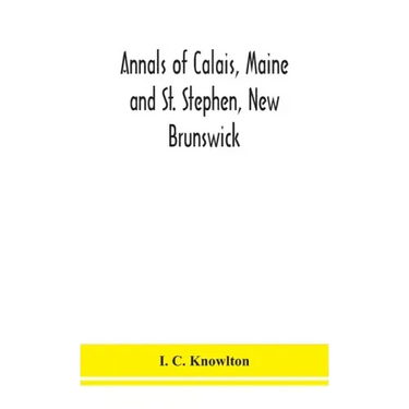 Annals of Calais, Maine and St. Stephen, New Brunswick; including the village of Milltown, Me., and the present town of Milltown, N.B