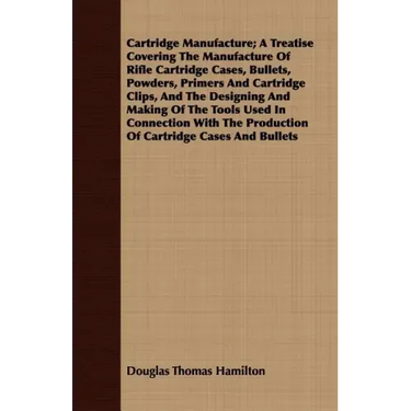 Cartridge Manufacture; A Treatise Covering The Manufacture Of Rifle Cartridge Cases, Bullets, Powders, Primers And Cartridge Clips, And The Designing