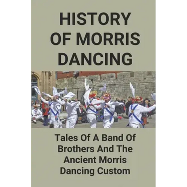 History Of Morris Dancing: Tales Of A Band Of Brothers And The Ancient Morris Dancing Custom: The Morris Tradition
