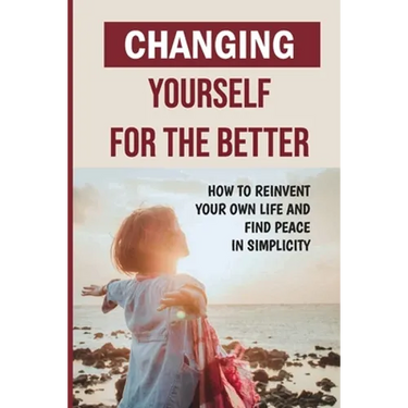 Changing Yourself For The Better: How To Reinvent Your Own Life And Find Peace In Simplicity: How To Reinvent Yourself Physically