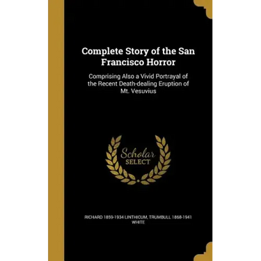 Complete Story of the San Francisco Horror: Comprising Also a Vivid Portrayal of the Recent Death-dealing Eruption of Mt. Vesuvius