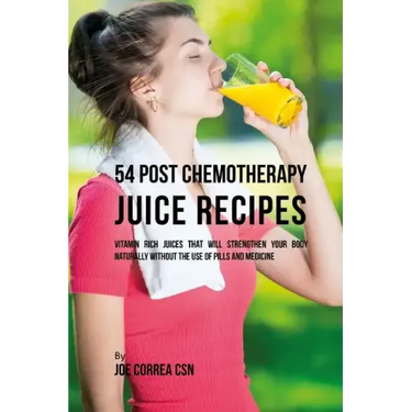 54 Post Chemotherapy Juice Recipes: Vitamin Rich Juices That Will Strengthen Your Body Naturally without the Use of Pills and Medicine