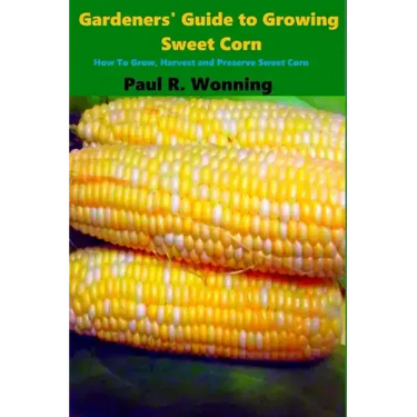 Gardeners' Guide to Growing Sweet Corn: How To Grow, Harvest and Preserve Sweet Corn