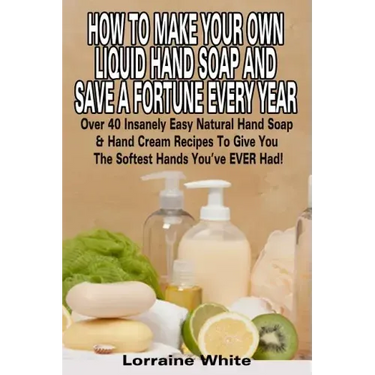 How To Make Your Own Liquid Hand Soap & Save A Fortune Every Year: Over 40 Insanely Easy Natural Hand Soap & Hand Cream Recipes To Give You The Softes