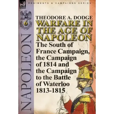 Warfare in the Age of Napoleon-Volume 6: The South of France Campaign, the Campaign of 1814 and the Campaign to the Battle of Waterloo 1813-1815