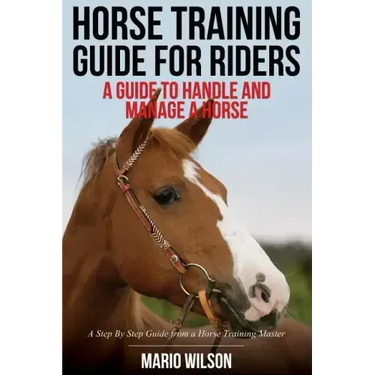 Horse Training Guide for Riders: A Guide To Handle and Manage a Horse: A Step By Step Guide from a Horse Training Master