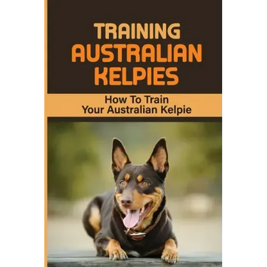 Training Australian Kelpies: How To Train Your Australian Kelpie: Kelpie Training Book