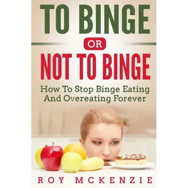 To Binge Or Not To Binge: How To Stop Binge Eating And Over Eating Forever