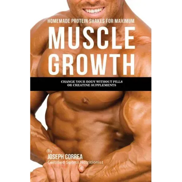 Homemade Protein Shakes for Maximum Muscle Growth: Change Your Body without Pills or Creatine Supplements