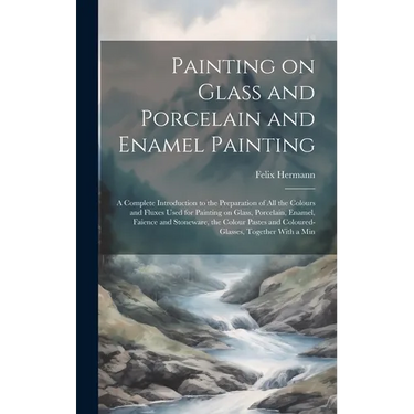 Painting on Glass and Porcelain and Enamel Painting; a Complete Introduction to the Preparation of all the Colours and Fluxes Used for Painting on Gla