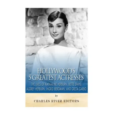 Hollywood's 5 Greatest Actresses: The Lives of Katharine Hepburn, Bette Davis, Audrey Hepburn, Ingrid Bergman, and Greta Garbo