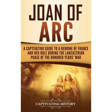 Joan of Arc: A Captivating Guide to a Heroine of France and Her Role During the Lancastrian Phase of the Hundred Years' War