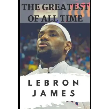 The Greatest of All Time: LeBron James: The Story of How LeBron James Became the Most Dominant Player in the NBA