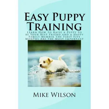Easy Puppy Training: Learn How to Raise a Puppy to be Your Best Friend and a Happy Family Member The First Five Months Are the Most Important