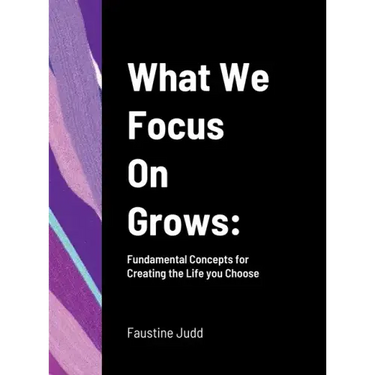 What We Focus On Grows: Fundamental Concepts for Creating the Life you Choose