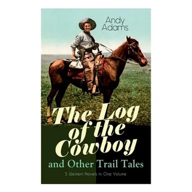 The Log of the Cowboy and Other Trail Tales - 5 Western Novels in One Volume: True Life Narratives of Texas Cowboys and Adventure Novels
