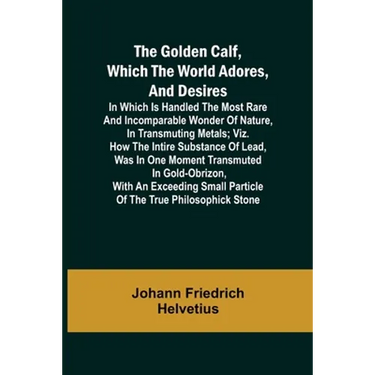 The Golden Calf, Which the World Adores, and Desires; In Which Is Handled the Most Rare and Incomparable Wonder of Nature, in Transmuting Metals; viz.