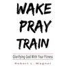 Wake Pray Train: Glorifying God With Your Fitness