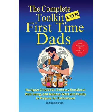 The Complete Toolkit for First Time Dads From Pregnancy to Newborn Care: Navigate Childbirth, Embrace Emotional Well-being, and Balance Work and Famil