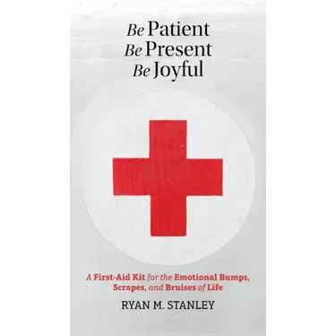 Be Patient, Be Present, Be Joyful: A First-Aid Kit for the Emotional Bumps, Scrapes, and Bruises of Life