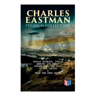 CHARLES EASTMAN Premium Collection: Indian Boyhood, Indian Heroes and Great Chieftains, The Soul of the Indian & From the Deep Woods to Civilization