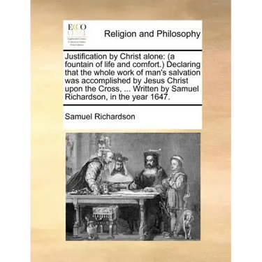 Justification by Christ Alone: (A Fountain of Life and Comfort.) Declaring That the Whole Work of Man's Salvation Was Accomplished by Jesus Christ Up