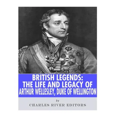 British Legends: The Life and Legacy of Arthur Wellesley, Duke of Wellington