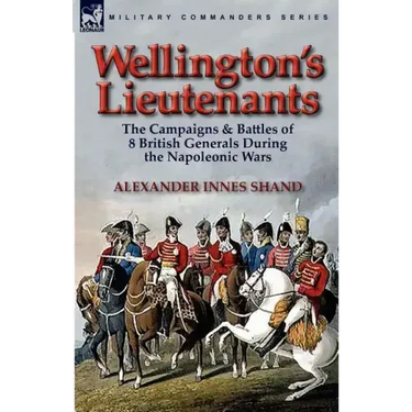Wellington's Lieutenants: the Campaigns & Battles of 8 British Generals During the Napoleonic Wars