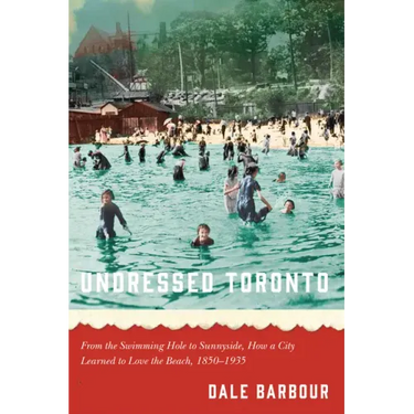 Undressed Toronto: From the Swimming Hole to Sunnyside, How a City Learned to Love the Beach, 1850-1935