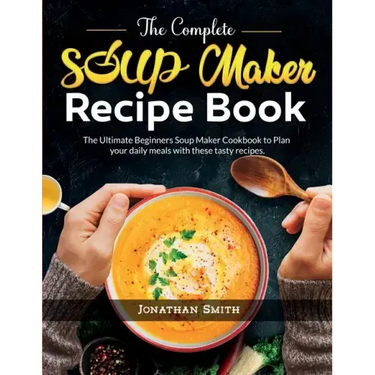 The Complete Soup Maker Recipe Book: The Ultimate Beginners Soup Maker Cookbook to Plan your daily meals with these tasty recipes