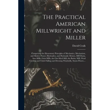 The Practical American Millwright and Miller: Comprising the Elementary Principles of Mechanics, Mechanism, and Motive Power, Hydraulics, and Hydrauli