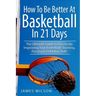 How to Be Better At Basketball in 21 days: The Ultimate Guide to Drastically Improving Your Basketball Shooting, Passing and Dribbling Skills