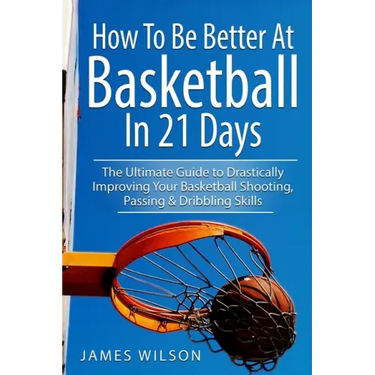How to Be Better At Basketball in 21 days: The Ultimate Guide to Drastically Improving Your Basketball Shooting, Passing and Dribbling Skills