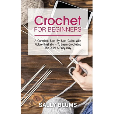 Crochet for Beginners: A Complete Step By Step Guide With Picture Illustrations To Learn Crocheting The Quick & Easy Way